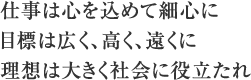 仕事は心を込めて細心に目標は広く、高く、遠くに理想は大きく社会に役立たれ
