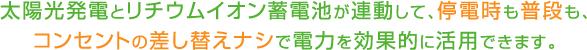 太陽光発電とリチウムイオン蓄電池が連動して、停電時も普段も、コンセントの差し替えなしで電力を効果的に活用できます。